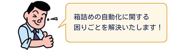 箱詰めの自動化に関する困りごとを解決いたします!